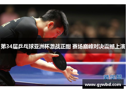 第34届乒乓球亚洲杯激战正酣 赛场巅峰对决震撼上演